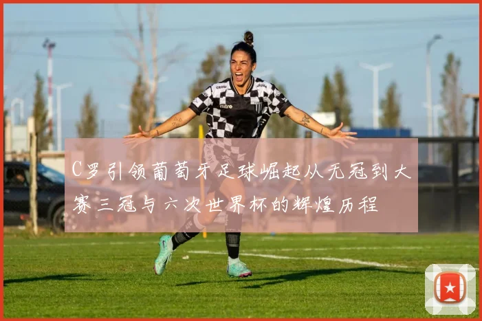 C罗引领葡萄牙足球崛起从无冠到大赛三冠与六次世界杯的辉煌历程