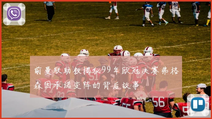 前曼联助教揭秘99年欧冠决赛弗格森因承诺变阵的背后故事
