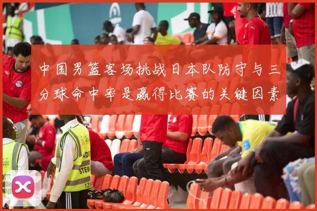 中国男篮客场挑战日本队防守与三分球命中率是赢得比赛的关键因素