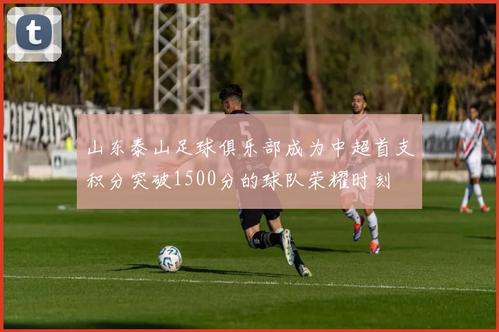 山东泰山足球俱乐部成为中超首支积分突破1500分的球队荣耀时刻