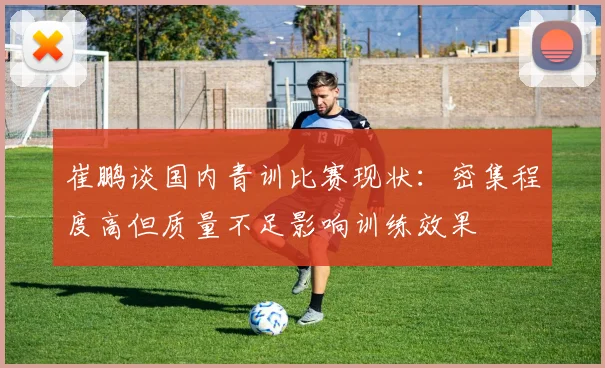 崔鹏谈国内青训比赛现状：密集程度高但质量不足影响训练效果