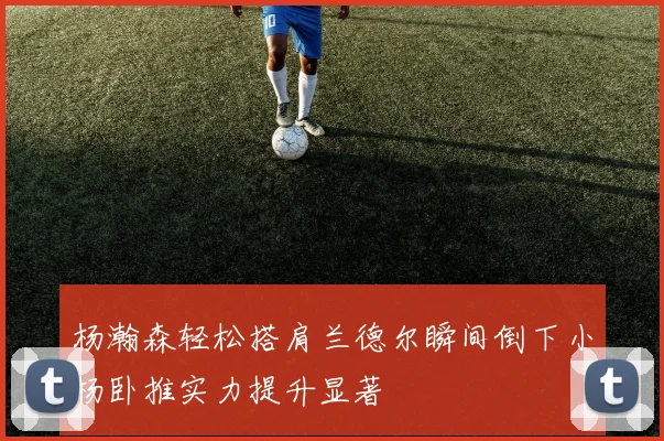 杨瀚森轻松搭肩兰德尔瞬间倒下小杨卧推实力提升显著