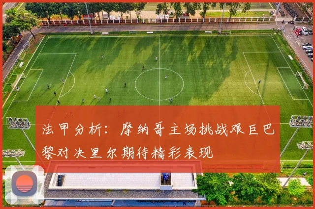 法甲分析：摩纳哥主场挑战艰巨巴黎对决里尔期待精彩表现