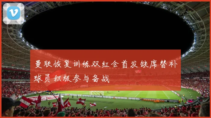 曼联恢复训练双红会首发缺席替补球员积极参与备战