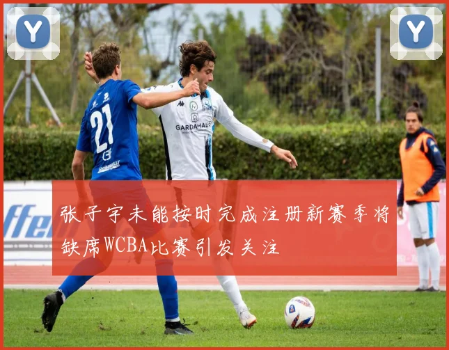 张子宇未能按时完成注册新赛季将缺席WCBA比赛引发关注