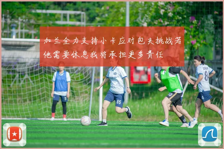 加兰全力支持小卡应对包夹挑战若他需要休息我将承担更多责任