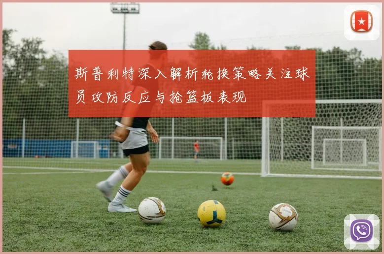 斯普利特深入解析轮换策略关注球员攻防反应与抢篮板表现