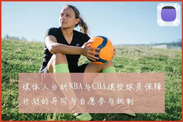 媒体人分析NBA与CBA退役球员保障计划的异同与自愿参与机制