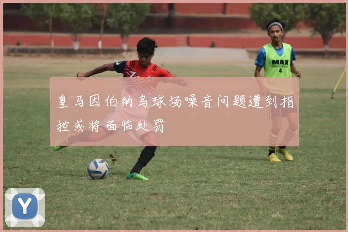 皇马因伯纳乌球场噪音问题遭到指控或将面临处罚